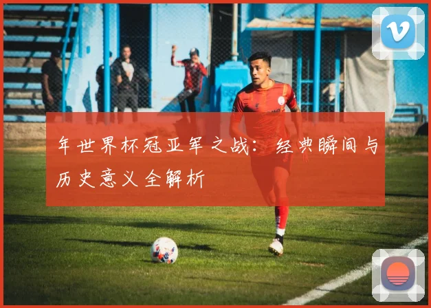 年世界杯冠亚军之战：经典瞬间与历史意义全解析