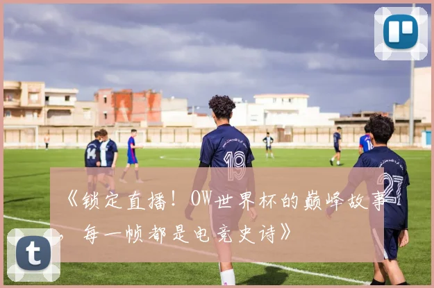 《锁定直播！OW世界杯的巅峰故事，每一帧都是电竞史诗》