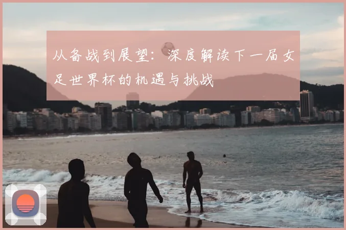 从备战到展望：深度解读下一届女足世界杯的机遇与挑战