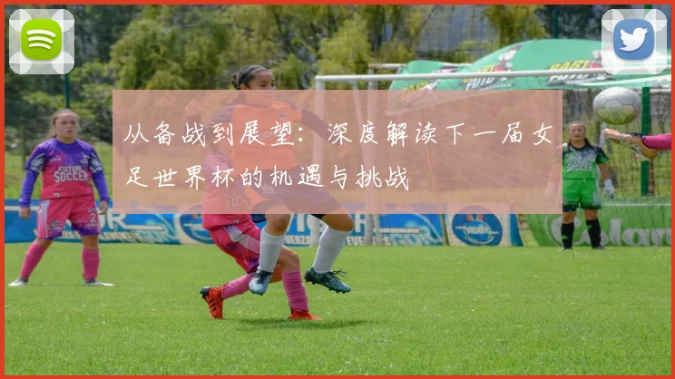从备战到展望：深度解读下一届女足世界杯的机遇与挑战