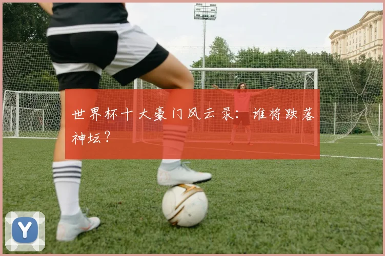 世界杯十大豪门风云录：谁将跌落神坛？