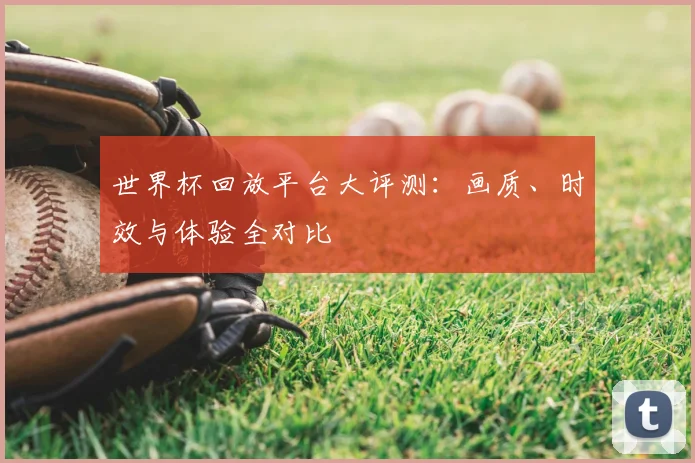 世界杯回放平台大评测：画质、时效与体验全对比